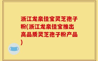 浙江龙泉佳宝灵芝孢子粉(浙江龙泉佳宝推出高品质灵芝孢子粉产品)