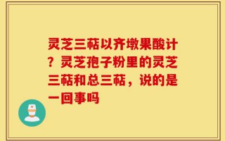 灵芝三萜以齐墩果酸计？灵芝孢子粉里的灵芝三萜和总三萜，说的是一回事吗