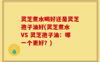灵芝煮水喝好还是灵芝孢子油好(灵芝煮水 VS 灵芝孢子油：哪一个更好？)