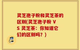灵芝孢子粉和灵芝茶的区别(灵芝孢子粉 VS 灵芝茶：你知道它们的区别吗？)
