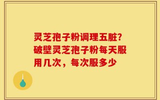 灵芝孢子粉调理五脏？破壁灵芝孢子粉每天服用几次，每次服多少