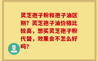灵芝孢子粉和孢子油区别？灵芝孢子油价格比较高，想买灵芝孢子粉代替，效果会不怎么好吗？