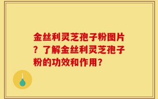 金丝利灵芝孢子粉图片？了解金丝利灵芝孢子粉的功效和作用？