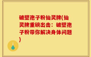 破壁孢子粉仙灵牌(仙灵牌重磅出击：破壁孢子粉带你解决身体问题)