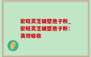 宏旺灵芝破壁孢子粉_宏旺灵芝破壁孢子粉：高效吸收
