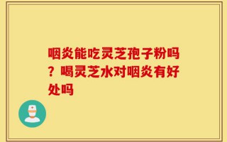咽炎能吃灵芝孢子粉吗？喝灵芝水对咽炎有好处吗