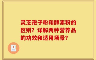 灵芝孢子粉和酵素粉的区别？详解两种营养品的功效和适用场景？