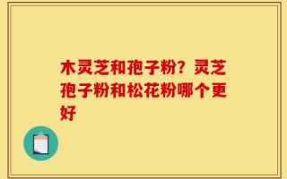木灵芝和孢子粉？灵芝孢子粉和松花粉哪个更好