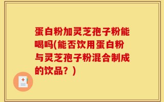 蛋白粉加灵芝孢子粉能喝吗(能否饮用蛋白粉与灵芝孢子粉混合制成的饮品？)