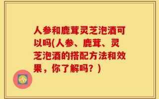 人参和鹿茸灵芝泡酒可以吗(人参、鹿茸、灵芝泡酒的搭配方法和效果，你了解吗？)
