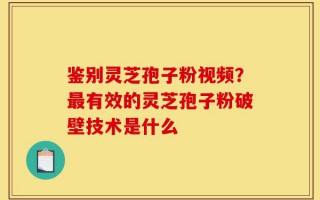 鉴别灵芝孢子粉视频？最有效的灵芝孢子粉破壁技术是什么