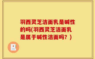 羽西灵芝洁面乳是碱性的吗(羽西灵芝洁面乳是属于碱性洁面吗？)