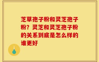 芝草孢子粉和灵芝孢子粉？灵芝和灵芝孢子粉的关系到底是怎么样的谁更好