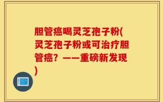 胆管癌喝灵芝孢子粉(灵芝孢子粉或可治疗胆管癌？——重磅新发现)