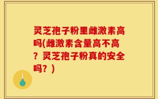 灵芝孢子粉里雌激素高吗(雌激素含量高不高？灵芝孢子粉真的安全吗？)