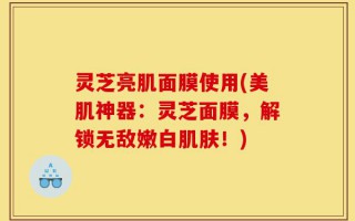 灵芝亮肌面膜使用(美肌神器：灵芝面膜，解锁无敌嫩白肌肤！)