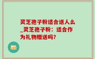 灵芝孢子粉适合送人么_灵芝孢子粉：适合作为礼物赠送吗？