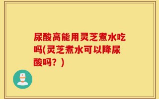 尿酸高能用灵芝煮水吃吗(灵芝煮水可以降尿酸吗？)