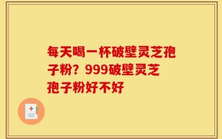 每天喝一杯破壁灵芝孢子粉？999破壁灵芝孢子粉好不好