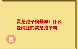 灵芝孢子粉最早？什么是纯正的灵芝孢子粉