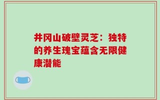 井冈山破壁灵芝：独特的养生瑰宝蕴含无限健康潜能