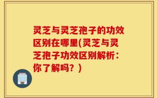灵芝与灵芝孢子的功效区别在哪里(灵芝与灵芝孢子功效区别解析：你了解吗？)
