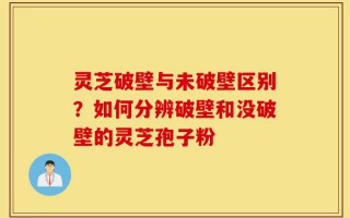 灵芝破壁与未破壁区别？如何分辨破壁和没破壁的灵芝孢子粉
