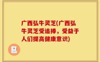 广西弘牛灵芝(广西弘牛灵芝受追捧，受益于人们提高健康意识)