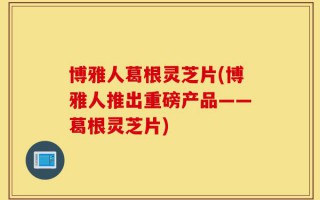 博雅人葛根灵芝片(博雅人推出重磅产品——葛根灵芝片)