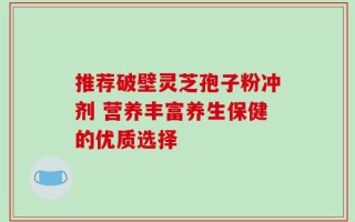 推荐破壁灵芝孢子粉冲剂 营养丰富养生保健的优质选择