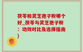 茯苓和灵芝孢子粉哪个好_茯苓与灵芝孢子粉：功效对比及选择指南)