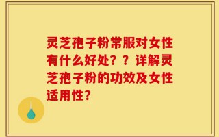 灵芝孢子粉常服对女性有什么好处？？详解灵芝孢子粉的功效及女性适用性？