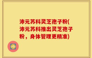 沛元苏科灵芝孢子粉(沛元苏科推出灵芝孢子粉，身体管理更精准)