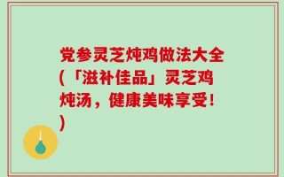 党参灵芝炖鸡做法大全(「滋补佳品」灵芝鸡炖汤，健康美味享受！)