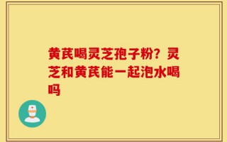 黄芪喝灵芝孢子粉？灵芝和黄芪能一起泡水喝吗