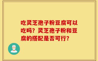吃灵芝孢子粉豆腐可以吃吗？灵芝孢子粉和豆腐的搭配是否可行？