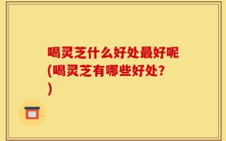 喝灵芝什么好处最好呢(喝灵芝有哪些好处？)