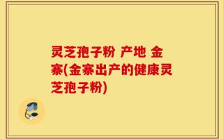 灵芝孢子粉 产地 金寨(金寨出产的健康灵芝孢子粉)
