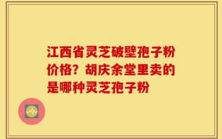 江西省灵芝破壁孢子粉价格？胡庆余堂里卖的是哪种灵芝孢子粉