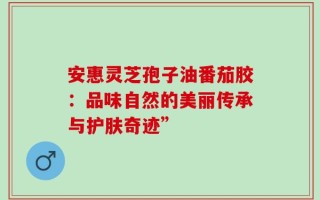 安惠灵芝孢子油番茄胶：品味自然的美丽传承与护肤奇迹”
