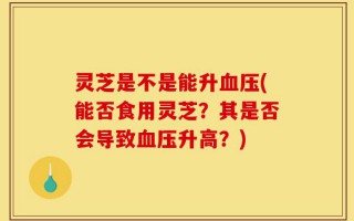 灵芝是不是能升血压(能否食用灵芝？其是否会导致血压升高？)
