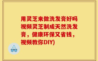 用灵芝来做洗发膏好吗视频灵芝制成天然洗发膏，健康环保又省钱，视频教你DIY)