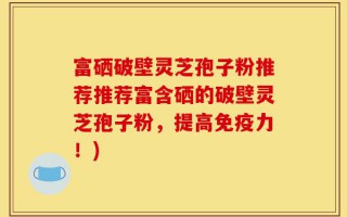 富硒破壁灵芝孢子粉推荐推荐富含硒的破壁灵芝孢子粉，提高免疫力！)