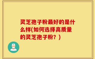 灵芝孢子粉最好的是什么样(如何选择高质量的灵芝孢子粉？)