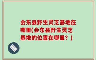 会东县野生灵芝基地在哪里(会东县野生灵芝基地的位置在哪里？)