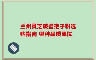 兰州灵芝破壁孢子粉选购指南 哪种品质更优