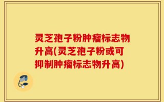 灵芝孢子粉肿瘤标志物升高(灵芝孢子粉或可抑制肿瘤标志物升高)