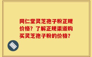 同仁堂灵芝孢子粉正规价格？了解正规渠道购买灵芝孢子粉的价格？