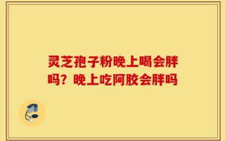 灵芝孢子粉晚上喝会胖吗？晚上吃阿胶会胖吗