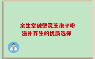 余生堂破壁灵芝孢子粉 滋补养生的优质选择